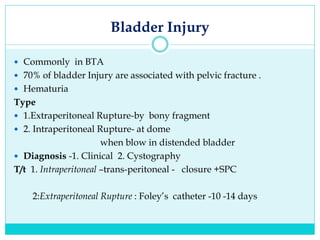 Bladder Injury
 Commonly in BTA
 70% of bladder Injury are associated with pelvic fracture .
 Hematuria
Type
 1.Extraperitoneal Rupture-by bony fragment
 2. Intraperitoneal Rupture- at dome
when blow in distended bladder
 Diagnosis -1. Clinical 2. Cystography
T/t 1. Intraperitoneal –trans-peritoneal - closure +SPC
2:Extraperitoneal Rupture : Foley’s catheter -10 -14 days
 