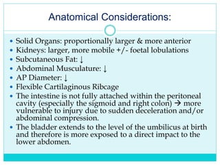 Anatomical Considerations:
 Solid Organs: proportionally larger & more anterior
 Kidneys: larger, more mobile +/- foetal lobulations
 Subcutaneous Fat: ↓
 Abdominal Musculature: ↓
 AP Diameter: ↓
 Flexible Cartilaginous Ribcage
 The intestine is not fully attached within the peritoneal
cavity (especially the sigmoid and right colon)  more
vulnerable to injury due to sudden deceleration and/or
abdominal compression.
 The bladder extends to the level of the umbilicus at birth
and therefore is more exposed to a direct impact to the
lower abdomen.
 