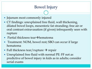 Bowel Injury
 Jejunum most commonly injured
 CT findings: unexplained free fluid, wall thickening,
dilated bowel loops, mesenteric fat stranding; free air or
oral contrast extravasation (if given) infrequently seen with
rupture
 Partial thickness tearhematoma
 Treatment: NOM, bowel rest; SBO can occur if large
hematoma
 Full thickness tear/rupture  repair
 Unexplained free fluid with normal PE: FF not as
predictive of bowel injury in kids as in adults; consider
serial exams
 