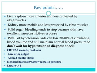 Key points……
 Liver/spleen more anterior and less protected by
ribs/muscles
 Kidney more mobile and less protected by ribs/muscles
 Solid organ bleeding tends to stop because kids have
excellent vasoconstrictive response
 Pitfall of hypotension: kids can lose 30-40% of circulating
blood volume and still maintain normal blood pressure so
don’t wait for hypotension to diagnose shock.
 CRT>2-3 seconds; cool skin
 Low urine output
 Altered mental status
 Elevated heart rate/narrowed pulse pressure
 Lactate>3-4
 