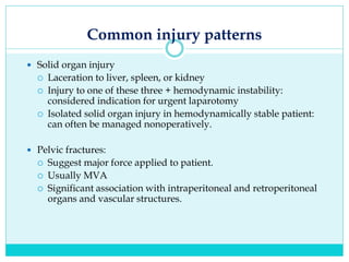 Common injury patterns
 Solid organ injury
 Laceration to liver, spleen, or kidney
 Injury to one of these three + hemodynamic instability:
considered indication for urgent laparotomy
 Isolated solid organ injury in hemodynamically stable patient:
can often be managed nonoperatively.
 Pelvic fractures:
 Suggest major force applied to patient.
 Usually MVA
 Significant association with intraperitoneal and retroperitoneal
organs and vascular structures.
 