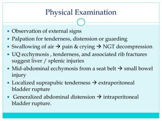 Physical Examination
 Observation of external signs
 Palpation for tenderness, distension or guarding
 Swallowing of air  pain & crying  NGT decompression
 UQ ecchymosis , tenderness, and associated rib fractures
suggest liver / splenic injuries
 Mid-abdominal ecchymosis from a seat belt  small bowel
injury
 Localized suprapubic tenderness  extraperitoneal
bladder rupture
 Generalized abdominal distension  intraperitoneal
bladder rupture.
 