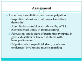 Assessment
 Inspection, auscultation, percussion, palpation
 Inspection: abrasions, contusions, lacerations,
deformity
 Auscultation: careful exam advised by ATLS.
(Controversial utility in trauma setting.)
 Percussion: subtle signs of peritonitis; tympany in
gastric dilatation or free air; dullness with
hemoperitoneum
 Palpation: elicit superficial, deep, or rebound
tenderness; involuntary muscle guarding
 