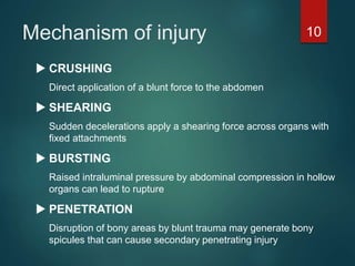 Mechanism of injury
 CRUSHING
Direct application of a blunt force to the abdomen
 SHEARING
Sudden decelerations apply a shearing force across organs with
fixed attachments
 BURSTING
Raised intraluminal pressure by abdominal compression in hollow
organs can lead to rupture
 PENETRATION
Disruption of bony areas by blunt trauma may generate bony
spicules that can cause secondary penetrating injury
10
 