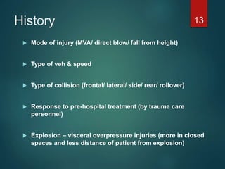 History
 Mode of injury (MVA/ direct blow/ fall from height)
 Type of veh & speed
 Type of collision (frontal/ lateral/ side/ rear/ rollover)
 Response to pre-hospital treatment (by trauma care
personnel)
 Explosion – visceral overpressure injuries (more in closed
spaces and less distance of patient from explosion)
13
 