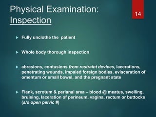 Physical Examination:
Inspection
 Fully unclothe the patient
 Whole body thorough inspection
 abrasions, contusions from restraint devices, lacerations,
penetrating wounds, impaled foreign bodies, evisceration of
omentum or small bowel, and the pregnant state
 Flank, scrotum & perianal area – blood @ meatus, swelling,
bruising, laceration of perineum, vagina, rectum or buttocks
(s/o open pelvic #)
14
 