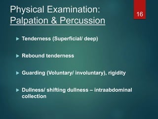 Physical Examination:
Palpation & Percussion
 Tenderness (Superficial/ deep)
 Rebound tenderness
 Guarding (Voluntary/ involuntary), rigidity
 Dullness/ shifting dullness – intraabdominal
collection
16
 