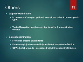 Others
 Vaginal examination
 In presence of complex perineal lacerations/ pelvic # or trans-pelvic
GSW
 Vaginal laceration may be seen due to pelvic # or penetrating
wounds
 Gluteal examination
 From iliac crest to gluteal folds
 Penetrating injuries – rectal injuries below peritoneal reflection
 GSWs & stab wounds – associated with intra-abdominal injuries
19
 