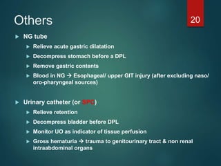 Others
 NG tube
 Relieve acute gastric dilatation
 Decompress stomach before a DPL
 Remove gastric contents
 Blood in NG  Esophageal/ upper GIT injury (after excluding naso/
oro-pharyngeal sources)
 Urinary catheter (or SPC)
 Relieve retention
 Decompress bladder before DPL
 Monitor UO as indicator of tissue perfusion
 Gross hematuria  trauma to genitourinary tract & non renal
intraabdominal organs
20
 