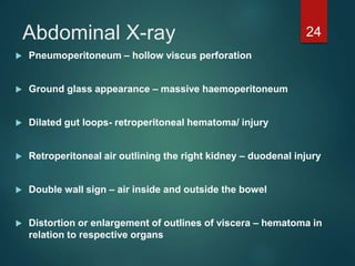 Abdominal X-ray
 Pneumoperitoneum – hollow viscus perforation
 Ground glass appearance – massive haemoperitoneum
 Dilated gut loops- retroperitoneal hematoma/ injury
 Retroperitoneal air outlining the right kidney – duodenal injury
 Double wall sign – air inside and outside the bowel
 Distortion or enlargement of outlines of viscera – hematoma in
relation to respective organs
24
 