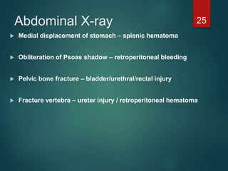Abdominal X-ray
 Medial displacement of stomach – splenic hematoma
 Obliteration of Psoas shadow – retroperitoneal bleeding
 Pelvic bone fracture – bladder/urethral/rectal injury
 Fracture vertebra – ureter injury / retroperitoneal hematoma
25
 
