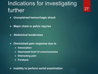 Indications for investigating
further
 Unexplained hemorrhagic shock
 Major chest or pelvic injuries
 Abdominal tenderness
 Diminished pain response due to
 Intoxication
 Depressed level of consciousness
 Distracting pain
 Paralysis
 Inability to perform serial examination
27
 