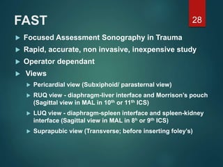 FAST
 Focused Assessment Sonography in Trauma
 Rapid, accurate, non invasive, inexpensive study
 Operator dependant
 Views
 Pericardial view (Subxiphoid/ parasternal view)
 RUQ view - diaphragm-liver interface and Morrison’s pouch
(Sagittal view in MAL in 10th or 11th ICS)
 LUQ view - diaphragm-spleen interface and spleen-kidney
interface (Sagittal view in MAL in 8h or 9th ICS)
 Suprapubic view (Transverse; before inserting foley’s)
28
 