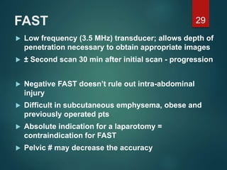 FAST
 Low frequency (3.5 MHz) transducer; allows depth of
penetration necessary to obtain appropriate images
 ± Second scan 30 min after initial scan - progression
 Negative FAST doesn’t rule out intra-abdominal
injury
 Difficult in subcutaneous emphysema, obese and
previously operated pts
 Absolute indication for a laparotomy =
contraindication for FAST
 Pelvic # may decrease the accuracy
29
 