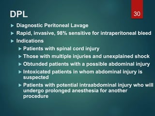 DPL
 Diagnostic Peritoneal Lavage
 Rapid, invasive, 98% sensitive for intraperitoneal bleed
 Indications
 Patients with spinal cord injury
 Those with multiple injuries and unexplained shock
 Obtunded patients with a possible abdominal injury
 Intoxicated patients in whom abdominal injury is
suspected
 Patients with potential intraabdominal injury who will
undergo prolonged anesthesia for another
procedure
30
 