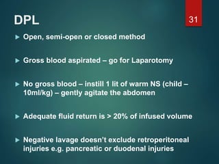 DPL
 Open, semi-open or closed method
 Gross blood aspirated – go for Laparotomy
 No gross blood – instill 1 lit of warm NS (child –
10ml/kg) – gently agitate the abdomen
 Adequate fluid return is > 20% of infused volume
 Negative lavage doesn’t exclude retroperitoneal
injuries e.g. pancreatic or duodenal injuries
31
 