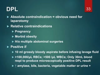 DPL
 Absolute contraindication = obvious need for
laparotomy
 Relative contraindications
 Pregnancy
 Morbid obesity
 H/o multiple abdominal surgeries
 Positive if
 10 ml grossly bloody aspirate before infusing lavage fluid
 >100,000/μL RBCs; >500 /μL WBCs; Only 30mL blood
reqd to produce microscopically positive DPL result
 ↑ amylase, bile, bacteria, vegetable matter or urine +
33
 