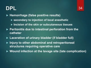 DPL
 Hemorrhage (false positive results)
 secondary to injection of local anesthetic
 Incision of the skin or subcutaneous tissues
 Peritonitis due to intestinal perforation from the
catheter
 Laceration of urinary bladder (if bladder full)
 Injury to other abdominal and retroperitoneal
structures requiring operative care
 Wound infection at the lavage site (late complication)
34
 