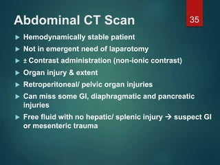 Abdominal CT Scan
 Hemodynamically stable patient
 Not in emergent need of laparotomy
 ± Contrast administration (non-ionic contrast)
 Organ injury & extent
 Retroperitoneal/ pelvic organ injuries
 Can miss some GI, diaphragmatic and pancreatic
injuries
 Free fluid with no hepatic/ splenic injury  suspect GI
or mesenteric trauma
35
 