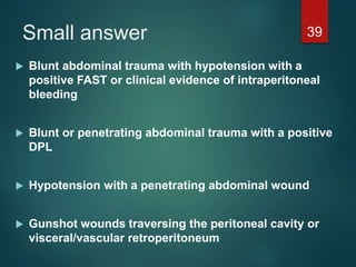 Small answer
 Blunt abdominal trauma with hypotension with a
positive FAST or clinical evidence of intraperitoneal
bleeding
 Blunt or penetrating abdominal trauma with a positive
DPL
 Hypotension with a penetrating abdominal wound
 Gunshot wounds traversing the peritoneal cavity or
visceral/vascular retroperitoneum
39
 
