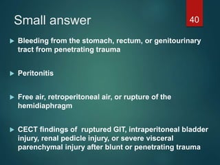Small answer
 Bleeding from the stomach, rectum, or genitourinary
tract from penetrating trauma
 Peritonitis
 Free air, retroperitoneal air, or rupture of the
hemidiaphragm
 CECT findings of ruptured GIT, intraperitoneal bladder
injury, renal pedicle injury, or severe visceral
parenchymal injury after blunt or penetrating trauma
40
 