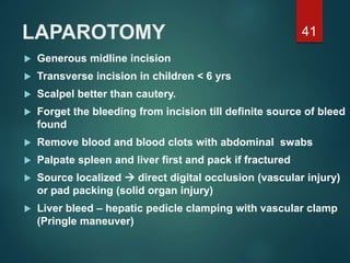 LAPAROTOMY
 Generous midline incision
 Transverse incision in children < 6 yrs
 Scalpel better than cautery.
 Forget the bleeding from incision till definite source of bleed
found
 Remove blood and blood clots with abdominal swabs
 Palpate spleen and liver first and pack if fractured
 Source localized  direct digital occlusion (vascular injury)
or pad packing (solid organ injury)
 Liver bleed – hepatic pedicle clamping with vascular clamp
(Pringle maneuver)
41
 