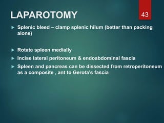 LAPAROTOMY
 Splenic bleed – clamp splenic hilum (better than packing
alone)
 Rotate spleen medially
 Incise lateral peritoneum & endoabdominal fascia
 Spleen and pancreas can be dissected from retroperitoneum
as a composite , ant to Gerota’s fascia
43
 