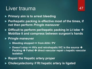 Liver trauma 47
 Primary aim is to arrest bleeding
 Perihepatic packing is effective most of the times, if
not then perform Pringle maneuver
 Difficult to perform perihepatic packing in Lt lobe 
Mobilize it and compress between surgeon’s hands
 Pringle maneuver
 Bleeding stopped => from AHA / PV
 Doesn’t stop => HVs and retrohepatic IVC is the source 
Packing  Failed  direct vascular repair ± hepatic vascular
isolation
 Repair the Hepatic artery proper
 Cholecystectomy if Rt hepatic artery is ligated
 
