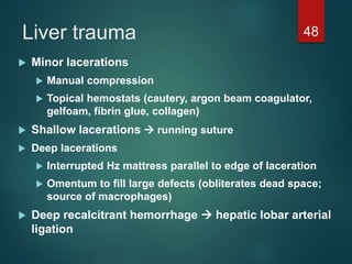 Liver trauma 48
 Minor lacerations
 Manual compression
 Topical hemostats (cautery, argon beam coagulator,
gelfoam, fibrin glue, collagen)
 Shallow lacerations  running suture
 Deep lacerations
 Interrupted Hz mattress parallel to edge of laceration
 Omentum to fill large defects (obliterates dead space;
source of macrophages)
 Deep recalcitrant hemorrhage  hepatic lobar arterial
ligation
 