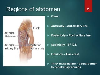 Regions of abdomen
 Flank
 Anteriorly – Ant axillary line
 Posteriorly – Post axillary line
 Superiorly – 6th ICS
 Inferiorly – Iliac crest
 Thick musculature – partial barrier
to penetrating wounds
5
 