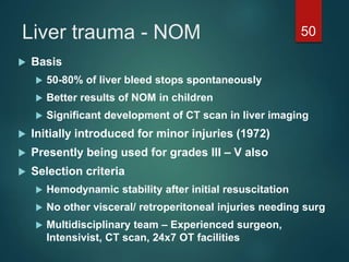 Liver trauma - NOM 50
 Basis
 50-80% of liver bleed stops spontaneously
 Better results of NOM in children
 Significant development of CT scan in liver imaging
 Initially introduced for minor injuries (1972)
 Presently being used for grades III – V also
 Selection criteria
 Hemodynamic stability after initial resuscitation
 No other visceral/ retroperitoneal injuries needing surg
 Multidisciplinary team – Experienced surgeon,
Intensivist, CT scan, 24x7 OT facilities
 