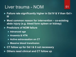 Liver trauma - NOM 51
 Failure rate significantly higher in Gd IV & V than Gd I-
III
 Most common reason for intervention – co-existing
abdo injury (e.g. bleed form spleen or kidney)
 Predictors of NOM failure
 Advanced age
 Anaemia & HTN
 Active extravasation on CT
 Massive blood transfusion
 CT follow up for Gd I & II not necessary
 Others need clinical and CT follow up
 