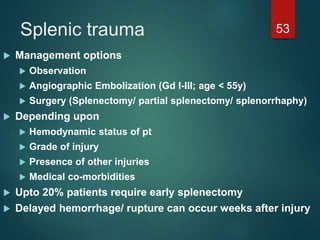Splenic trauma 53
 Management options
 Observation
 Angiographic Embolization (Gd I-III; age < 55y)
 Surgery (Splenectomy/ partial splenectomy/ splenorrhaphy)
 Depending upon
 Hemodynamic status of pt
 Grade of injury
 Presence of other injuries
 Medical co-morbidities
 Upto 20% patients require early splenectomy
 Delayed hemorrhage/ rupture can occur weeks after injury
 