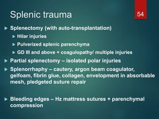 Splenic trauma 54
 Splenectomy (with auto-transplantation)
 Hilar injuries
 Pulverized splenic parenchyma
 GD III and above + coagulopathy/ multiple injuries
 Partial splenectomy – isolated polar injuries
 Splenorrhaphy – cautery, argon beam coagulator,
gelfoam, fibrin glue, collagen, envelopment in absorbable
mesh, pledgeted suture repair
 Bleeding edges – Hz mattress sutures + parenchymal
compression
 