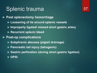 Splenic trauma 57
 Post splenectomy hemorrhage
 Loosening of tie around splenic vessels
 Improperly ligated/ missed short gastric artery
 Recurrent splenic bleed
 Post-op complications
 Subphrenic abscess (pigtail drainage)
 Pancreatic tail injury (Iatrogenic)
 Gastric perforation (during short gastric ligation)
 OPSI
 