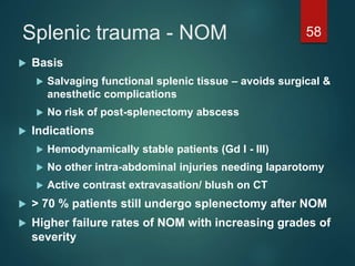 Splenic trauma - NOM 58
 Basis
 Salvaging functional splenic tissue – avoids surgical &
anesthetic complications
 No risk of post-splenectomy abscess
 Indications
 Hemodynamically stable patients (Gd I - III)
 No other intra-abdominal injuries needing laparotomy
 Active contrast extravasation/ blush on CT
 > 70 % patients still undergo splenectomy after NOM
 Higher failure rates of NOM with increasing grades of
severity
 