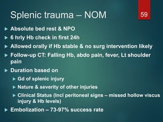 Splenic trauma – NOM 59
 Absolute bed rest & NPO
 6 hrly Hb check in first 24h
 Allowed orally if Hb stable & no surg intervention likely
 Follow-up CT: Falling Hb, abdo pain, fever, Lt shoulder
pain
 Duration based on
 Gd of splenic injury
 Nature & severity of other injuries
 Clinical Status (Incl peritoneal signs – missed hollow viscus
injury & Hb levels)
 Embolization – 73-97% success rate
 