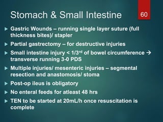 Stomach & Small Intestine 60
 Gastric Wounds – running single layer suture (full
thickness bites)/ stapler
 Partial gastrectomy – for destructive injuries
 Small intestine injury < 1/3rd of bowel circumference 
transverse running 3-0 PDS
 Multiple injuries/ mesenteric injuries – segmental
resection and anastomosis/ stoma
 Post-op ileus is obligatory
 No enteral feeds for atleast 48 hrs
 TEN to be started at 20mL/h once resuscitation is
complete
 
