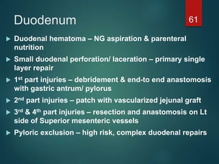 Duodenum 61
 Duodenal hematoma – NG aspiration & parenteral
nutrition
 Small duodenal perforation/ laceration – primary single
layer repair
 1st part injuries – debridement & end-to end anastomosis
with gastric antrum/ pylorus
 2nd part injuries – patch with vascularized jejunal graft
 3rd & 4th part injuries – resection and anastomosis on Lt
side of Superior mesenteric vessels
 Pyloric exclusion – high risk, complex duodenal repairs
 