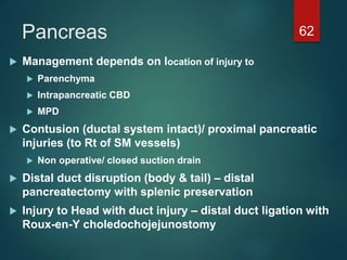 Pancreas 62
 Management depends on location of injury to
 Parenchyma
 Intrapancreatic CBD
 MPD
 Contusion (ductal system intact)/ proximal pancreatic
injuries (to Rt of SM vessels)
 Non operative/ closed suction drain
 Distal duct disruption (body & tail) – distal
pancreatectomy with splenic preservation
 Injury to Head with duct injury – distal duct ligation with
Roux-en-Y choledochojejunostomy
 