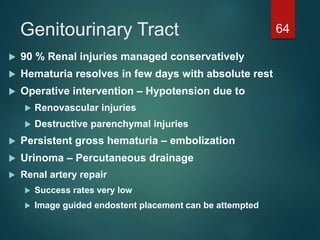 Genitourinary Tract 64
 90 % Renal injuries managed conservatively
 Hematuria resolves in few days with absolute rest
 Operative intervention – Hypotension due to
 Renovascular injuries
 Destructive parenchymal injuries
 Persistent gross hematuria – embolization
 Urinoma – Percutaneous drainage
 Renal artery repair
 Success rates very low
 Image guided endostent placement can be attempted
 