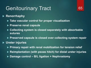 Genitourinary Tract 65
 Renorrhaphy
 Take vascular control for proper visualization
 Preserve renal capsule
 Collecting system is closed separately with absorbable
sutures
 Preserved capsule is closed over collecting system repair
 Ureter injuries
 Primary repair with renal mobilization for tension relief
 Reimplantation (with psoas hitch) for distal ureter injuries
 Damage control – B/L ligation + Nephrostomy
 