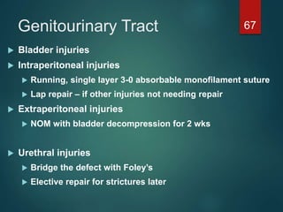 Genitourinary Tract 67
 Bladder injuries
 Intraperitoneal injuries
 Running, single layer 3-0 absorbable monofilament suture
 Lap repair – if other injuries not needing repair
 Extraperitoneal injuries
 NOM with bladder decompression for 2 wks
 Urethral injuries
 Bridge the defect with Foley’s
 Elective repair for strictures later
 