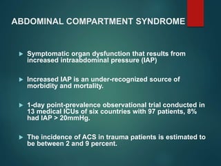 ABDOMINAL COMPARTMENT SYNDROME
 Symptomatic organ dysfunction that results from
increased intraabdominal pressure (IAP)
 Increased IAP is an under-recognized source of
morbidity and mortality.
 1-day point-prevalence observational trial conducted in
13 medical ICUs of six countries with 97 patients, 8%
had IAP > 20mmHg.
 The incidence of ACS in trauma patients is estimated to
be between 2 and 9 percent.
 