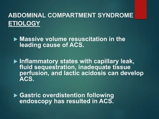 ABDOMINAL COMPARTMENT SYNDROME
 Massive volume resuscitation in the
leading cause of ACS.
 Inflammatory states with capillary leak,
fluid sequestration, inadequate tissue
perfusion, and lactic acidosis can develop
ACS.
 Gastric overdistention following
endoscopy has resulted in ACS.
ETIOLOGY
 