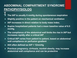 ABDOMINAL COMPARTMENT SYNDROME
 The IAP is usually 0 mmHg during spontaneous respiration
 Slightly positive in the patient on mechanical ventilation
 IAP increases in direct relation to body mass index.
 Supine hospitalized patients had a mean baseline value of 6.5
mmHg.
 The compliance of the abdominal wall limits the rise in IAP but
increases rapidly after a critical IAP
 Critical IAP varies from patient to patient, based on abdominal
wall compliance on perfusion gradient
 IAH often defined as IAP > 12mmHg
 Previous pregnancy, cirrhosis, morbid obesity, may increase
abdominal wall compliance and can be protective
PATHOPHYSIOLOG
Y
 
