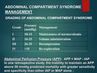 ABDOMINAL COMPARTMENT SYNDROME
MANAGEMENT
GRADING OF ABDOMINAL COMPARTMENT SYNDROME
Grade
Pressure
(mmHg)
Management
I 10-15 Maintenance of normovolemia
II 16-25 Volume administration
III 26-35 Decompression
IV >35 Re-exploration
Abdominal Perfusion Pressure (APP): APP = MAP - IAP
In one retrospective study, the inability to maintain an APP
above 50 mmHg predicted mortality with greater sensitivity
and specificity than either IAP or MAP alone .
 