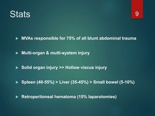 Stats
 MVAs responsible for 75% of all blunt abdominal trauma
 Multi-organ & multi-system injury
 Solid organ injury >> Hollow viscus injury
 Spleen (40-55%) > Liver (35-45%) > Small bowel (5-10%)
 Retroperitoneal hematoma (15% laparotomies)
9
 