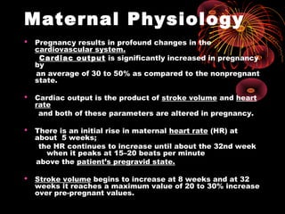 Maternal Physiology
 Pregnancy results in profound changes in the
cardiovascular system.
Cardiac output is significantly increased in pregnancy
by
an average of 30 to 50% as compared to the nonpregnant
state.
 Cardiac output is the product of stroke volume and heart
rate
and both of these parameters are altered in pregnancy.
 There is an initial rise in maternal heart rate (HR) at
about 5 weeks;
the HR continues to increase until about the 32nd week
when it peaks at 15–20 beats per minute
above the patient’s pregravid state.
 Stroke volume begins to increase at 8 weeks and at 32
weeks it reaches a maximum value of 20 to 30% increase
over pre-pregnant values.
 
