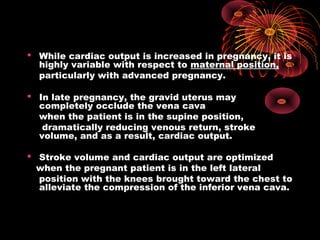  While cardiac output is increased in pregnancy, it is
highly variable with respect to maternal position,
particularly with advanced pregnancy.
 In late pregnancy, the gravid uterus may
completely occlude the vena cava
when the patient is in the supine position,
dramatically reducing venous return, stroke
volume, and as a result, cardiac output.
 Stroke volume and cardiac output are optimized
when the pregnant patient is in the left lateral
position with the knees brought toward the chest to
alleviate the compression of the inferior vena cava.
 